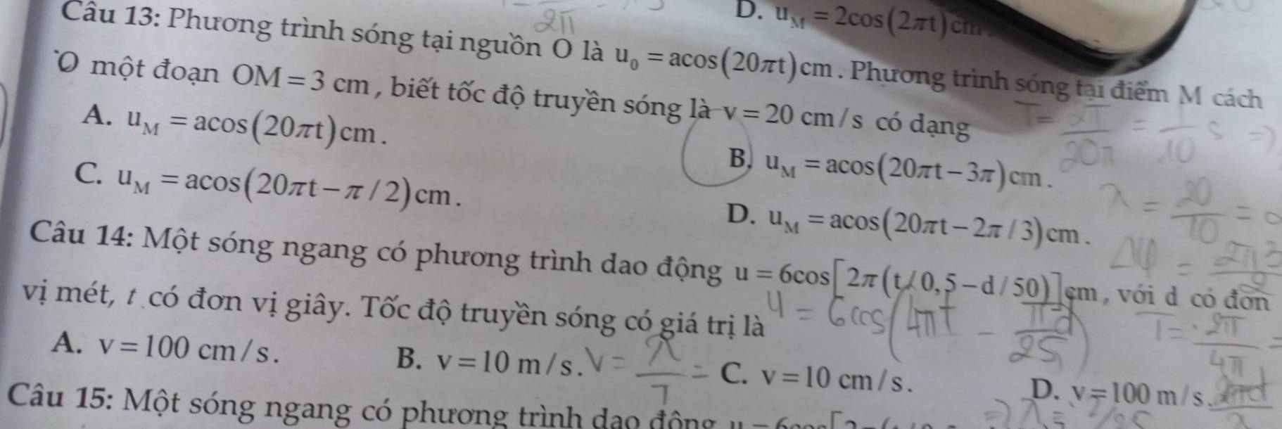 D. u_M=2cos (2π t) cm
Câu 13: Phương trình sóng tại nguồn O là u_0=acos (20π t)cm. Phương trình sóng tại điểm M cách
một đoạn OM=3cm , biết tốc độ truyền sóng là v=20cm/s có dạng
A. u_M=acos (20π t)cm.
C. u_M=acos (20π t-π /2)cm.
B. u_M=acos (20π t-3π )cm.
D. u_M=acos (20π t-2π /3)cm. 
Câu 14: Một sóng ngang có phương trình dao động u=6cos [2π (t/0,5-d/50)]sm , với d có đơn
vị mét, t có đơn vị giây. Tốc độ truyền sóng có giá trị là
A. v=100cm/s. B. v=10m/s C. v=10cm/s. v=100m/s
D.
Câu 15: Một sóng ngang có phương trình dạo động