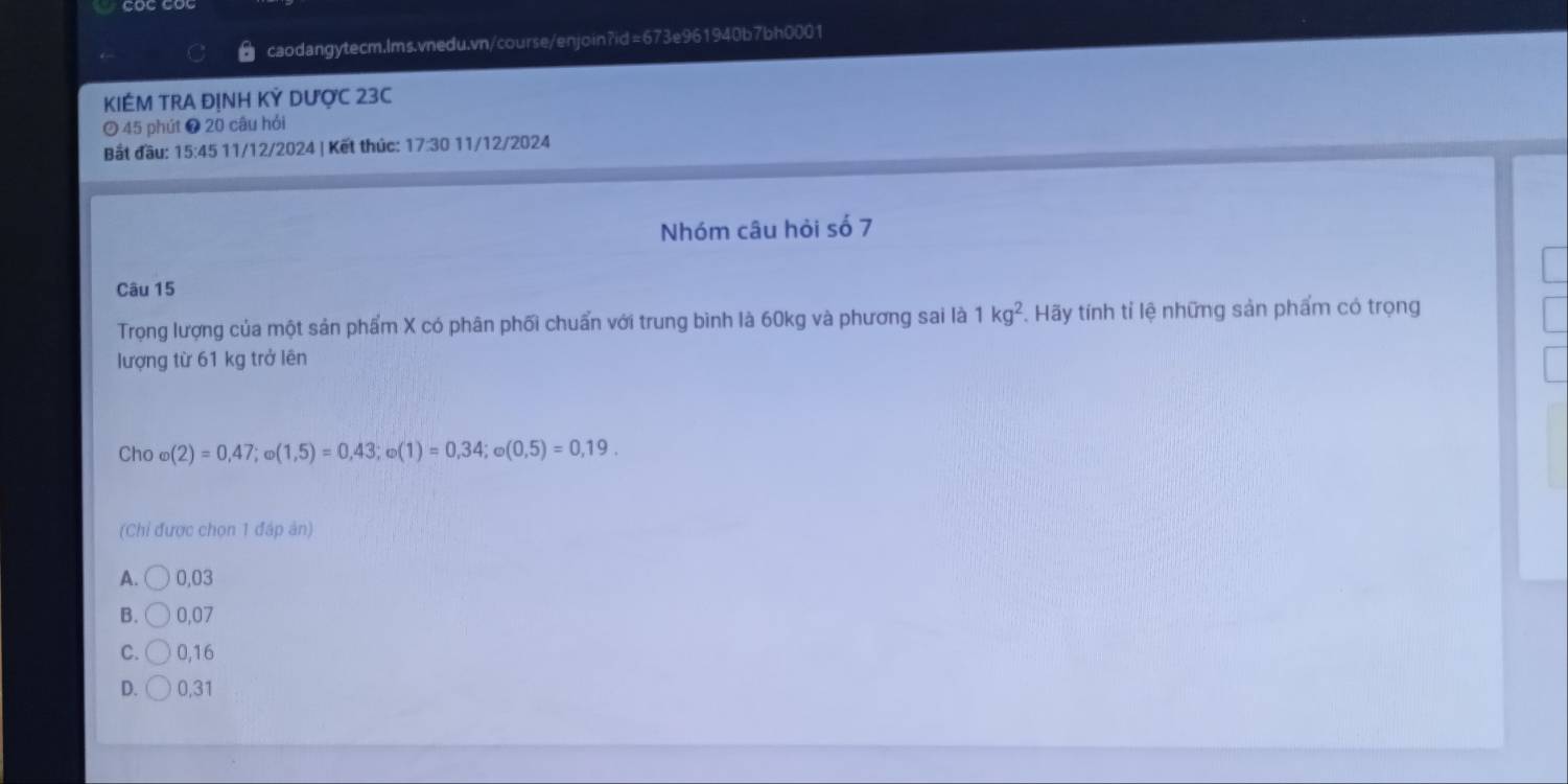 KIÉM TRA ĐỊNH KỲ DƯợC 23C
45 phút ❼ 20 câu hỏi
Bắt đầu: 15 :45 11/12/2024 | Kết thúc: 17:30 11/12/2024
Nhóm câu hỏi số 7
Câu 15
Trọng lượng của một sản phẩm X có phân phối chuẩn với trung bình là 60kg và phương sai là 1kg^2. Hãy tính tỉ lệ những sản phẩm có trọng
lượng từ 61 kg trở lên
Cho varphi (2)=0,47; varphi (1,5)=0,43; omega (1)=0,34; omega (0,5)=0,19. 
(Chỉ được chọn 1 đáp ản)
A. 0,03
B. 0,07
C. 0,16
D. 0,31