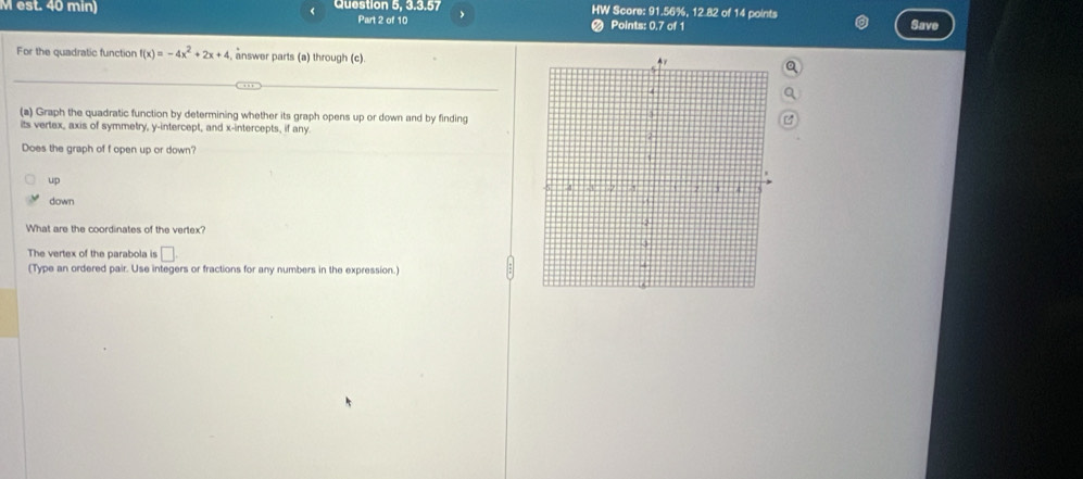 est. 40 min) Question 5, 3.3.57 HW Score: 91.56%, 12.82 of 14 points Save
Part 2 of 10 Points: 0.7 of 1
For the quadratic function f(x)=-4x^2+2x+4 answer parts (a) through (c).
(a) Graph the quadratic function by determining whether its graph opens up or down and by finding
its vertex, axis of symmetry, y-intercept, and x-intercepts, if any 
Does the graph of f open up or down?
up
down
What are the coordinates of the vertex?
The vertex of the parabola is □ 
(Type an ordered pair. Use integers or fractions for any numbers in the expression.)