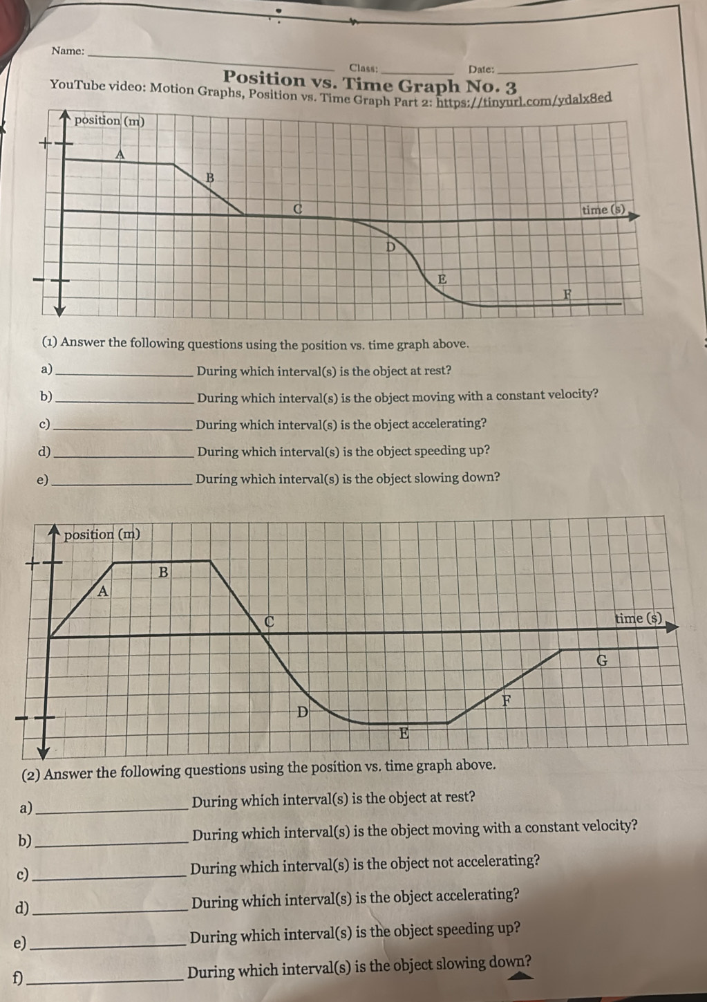 Name:_ 
Class:_ Date: 
_ 
Position vs. Time Graph No. 3 
YouTube video: Motion Graphs, Position vs. Timelx8ed 
(1) Answer the following questions using the position vs. time graph above. 
a) _During which interval(s) is the object at rest? 
b)_ During which interval(s) is the object moving with a constant velocity? 
c)_ During which interval(s) is the object accelerating? 
d)_ During which interval(s) is the object speeding up? 
e)_ During which interval(s) is the object slowing down? 
(2) Answer the following questions using the position vs. time graph above. 
a)_ 
During which interval(s) is the object at rest? 
b)_ 
During which interval(s) is the object moving with a constant velocity? 
c)_ During which interval(s) is the object not accelerating? 
d)_ During which interval(s) is the object accelerating? 
e) _During which interval(s) is the object speeding up? 
f)_ During which interval(s) is the object slowing down?