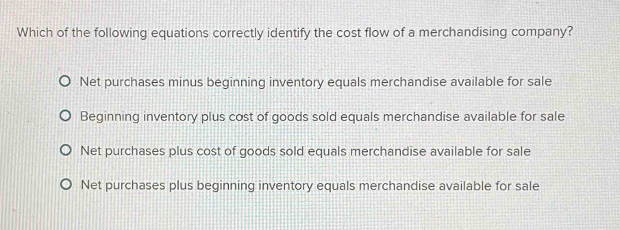 Which of the following equations correctly identify the cost flow of a merchandising company?
Net purchases minus beginning inventory equals merchandise available for sale
Beginning inventory plus cost of goods sold equals merchandise available for sale
Net purchases plus cost of goods sold equals merchandise available for sale
Net purchases plus beginning inventory equals merchandise available for sale