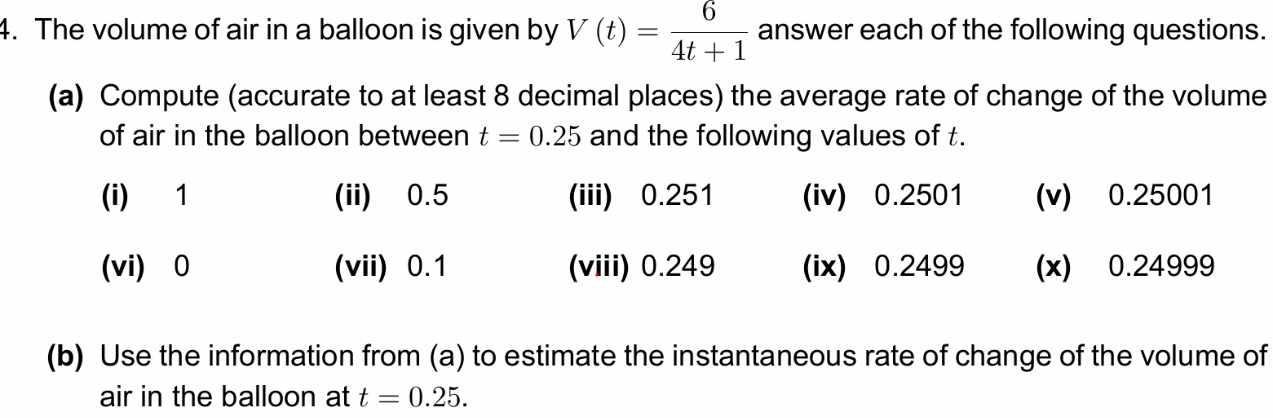 The volume of air in a balloon is given by V(t)= 6/4t+1  answer each of the following questions. 
(a) Compute (accurate to at least 8 decimal places) the average rate of change of the volume 
of air in the balloon between t=0.25 and the following values of t. 
(i) 1 (ii) 0.5 (iii) 0.251 (iv) 0.2501 (v) 0.25001
(vi) 0 (vii) 0.1 (viii) 0.249 (ix) 0.2499 (x) 0.24999
(b) Use the information from (a) to estimate the instantaneous rate of change of the volume of 
air in the balloon at t=0.25.