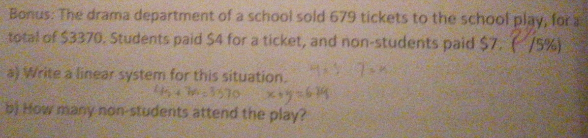 Bonus: The drama department of a school sold 679 tickets to the school play, for 
total of $3370. Students paid $4 for a ticket, and non-students paid $7. ( /5%) 
a) Write a linear system for this situation. 
b) How many non-students attend the play?