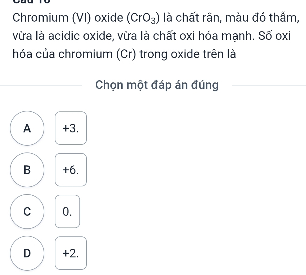 Chromium (VI) oxide (CrO_3) là chất rắn, màu đỏ thẫm,
vừa là acidic oxide, vừa là chất oxi hóa mạnh. Số oxi
hóa của chromium (Cr) trong oxide trên là
Chọn một đáp án đúng
A +3.
B +6.
C 0.
D +2.