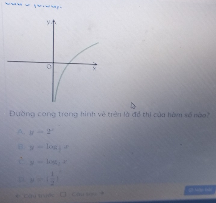 Đường cong trong hình vẽ trên là đồ thị của hàm số nào?
A. y=2^x
B. y=log _ 1/2 x
C y=log _2x
D. y=( 1/2 )^x
6 Câu trước Câu sau @ Nập bài