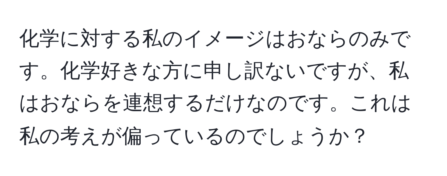 化学に対する私のイメージはおならのみです。化学好きな方に申し訳ないですが、私はおならを連想するだけなのです。これは私の考えが偏っているのでしょうか？