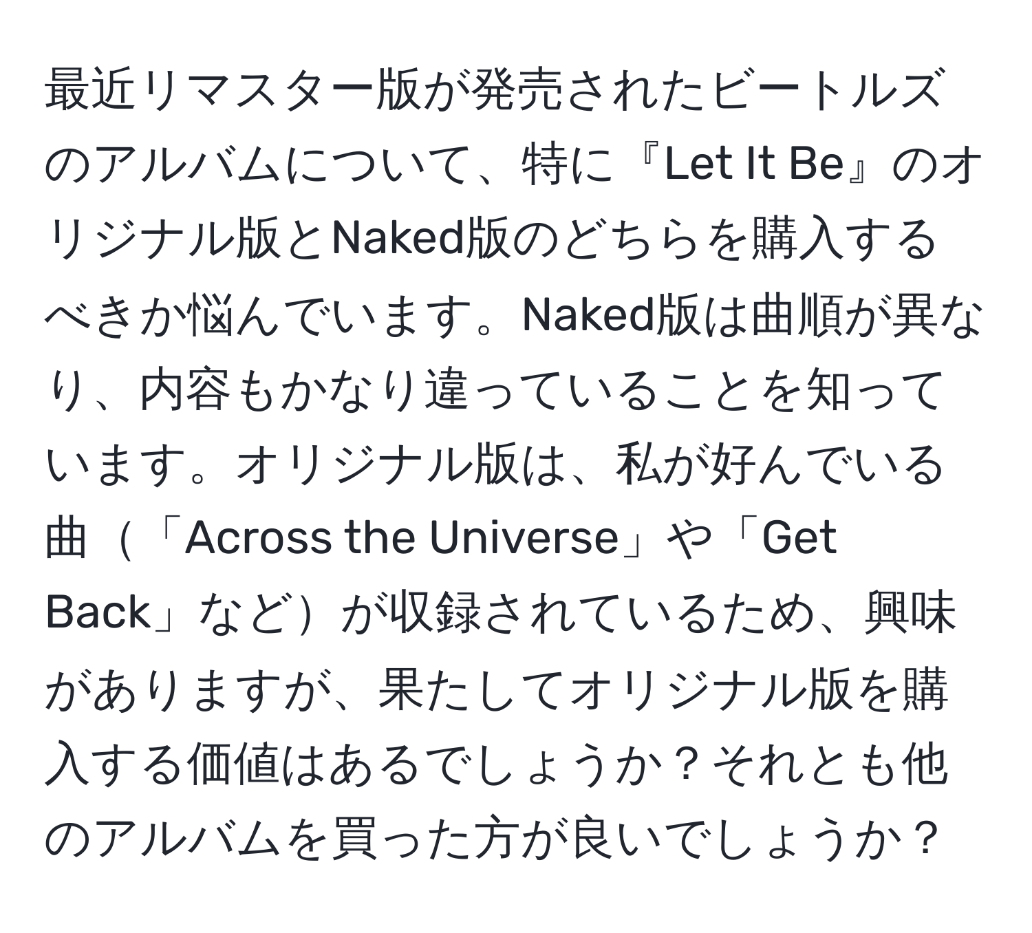 最近リマスター版が発売されたビートルズのアルバムについて、特に『Let It Be』のオリジナル版とNaked版のどちらを購入するべきか悩んでいます。Naked版は曲順が異なり、内容もかなり違っていることを知っています。オリジナル版は、私が好んでいる曲「Across the Universe」や「Get Back」などが収録されているため、興味がありますが、果たしてオリジナル版を購入する価値はあるでしょうか？それとも他のアルバムを買った方が良いでしょうか？