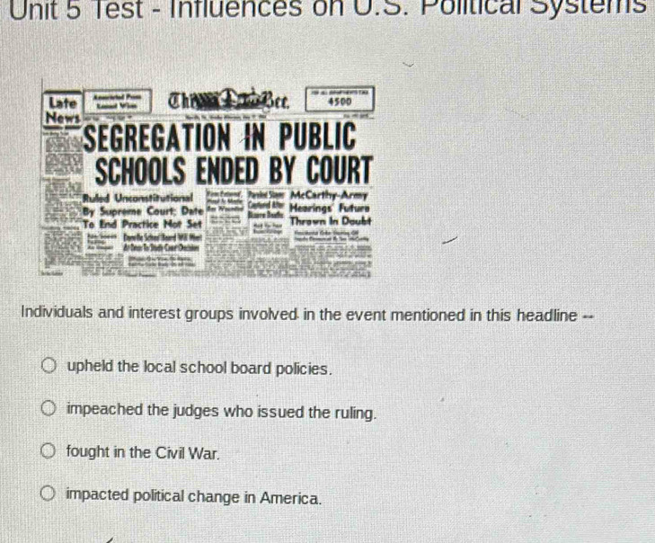 Test - Influences on U.S. Political Systems
Late Keaicictal Prm
Bee
Lanl Vin 4500
News
Segregation in Public
SCHOOLS ENDED BY COURT
Ruled Unconstitutional F ir Fon' Pasies Som McCarthy-Army
By Supreme Court; Date = = N Baère Baafs Canterd After Hearings' Futuro
To End Practice Mot Set - Thrown in Doubt

Care fe Sciter' Beard M M
Individuals and interest groups involved in the event mentioned in this headline --
upheld the local school board policies.
impeached the judges who issued the ruling.
fought in the Civil War.
impacted political change in America.