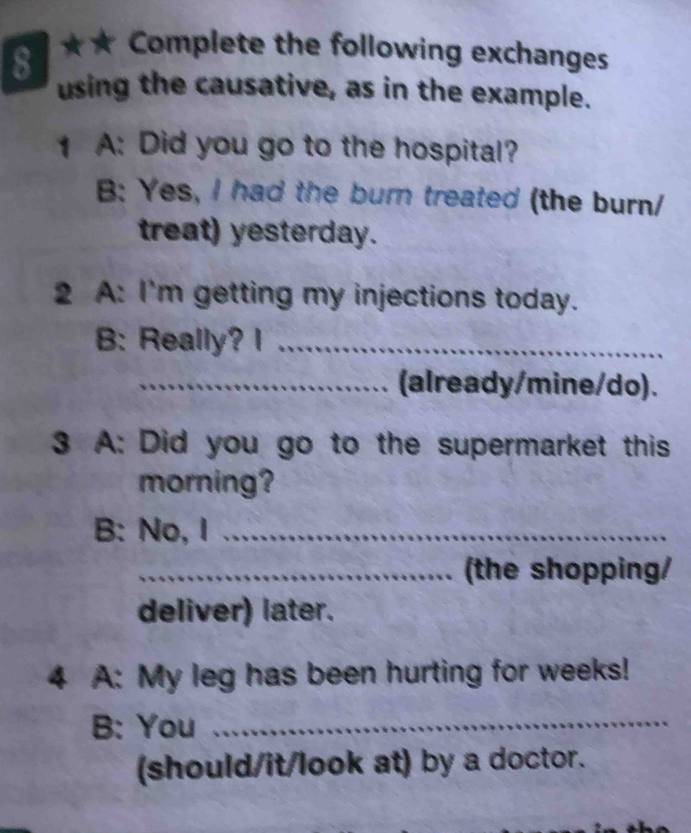 a ★★ Complete the following exchanges 
using the causative, as in the example. 
1 A: Did you go to the hospital? 
B: Yes, I had the burn treated (the burn/ 
treat) yesterday. 
2 A: I'm getting my injections today. 
B: Really? I_ 
_(already/mine/do). 
3 A: Did you go to the supermarket this 
morning? 
B: No, I_ 
_(the shopping/ 
deliver) later. 
4 A: My leg has been hurting for weeks! 
B: You_ 
(should/it/look at) by a doctor.