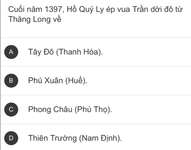 Cuối năm 1397, Hồ Quý Ly ép vua Trần dời đô từ
Thăng Long về
A Tây Đô (Thanh Hóa).
B Phú Xuân (Huế).
C Phong Châu (Phú Thọ).
D Thiên Trường (Nam Định).