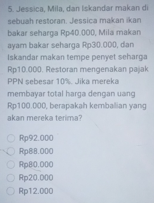 Jessica, Mila, dan Iskandar makan di
sebuah restoran. Jessica makan ikan
bakar seharga Rp40.000, Mila makan
ayam bakar seharga Rp30.000, dan
Iskandar makan tempe penyet seharga
Rp10.000. Restoran mengenakan pajak
PPN sebesar 10%. Jika mereka
membayar total harga dengan uang
Rp100.000, berapakah kembalian yang
akan mereka terima?
Rp92.000
Rp88.000
Rp80.000
Rp20.000
Rp12.000