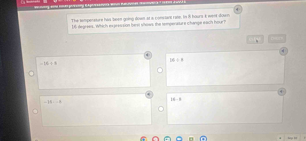 Bookmarks
Writing and Interpreting Expressions with Rational Numbers - Item 51051
The temperature has been going down at a constant rate. In 8 hours it went down
16 degrees. Which expression best shows the temperature change each hour?
C CHECK
16/ 8
-16/ 8
-16· -8
16· 8
Sep 30 7