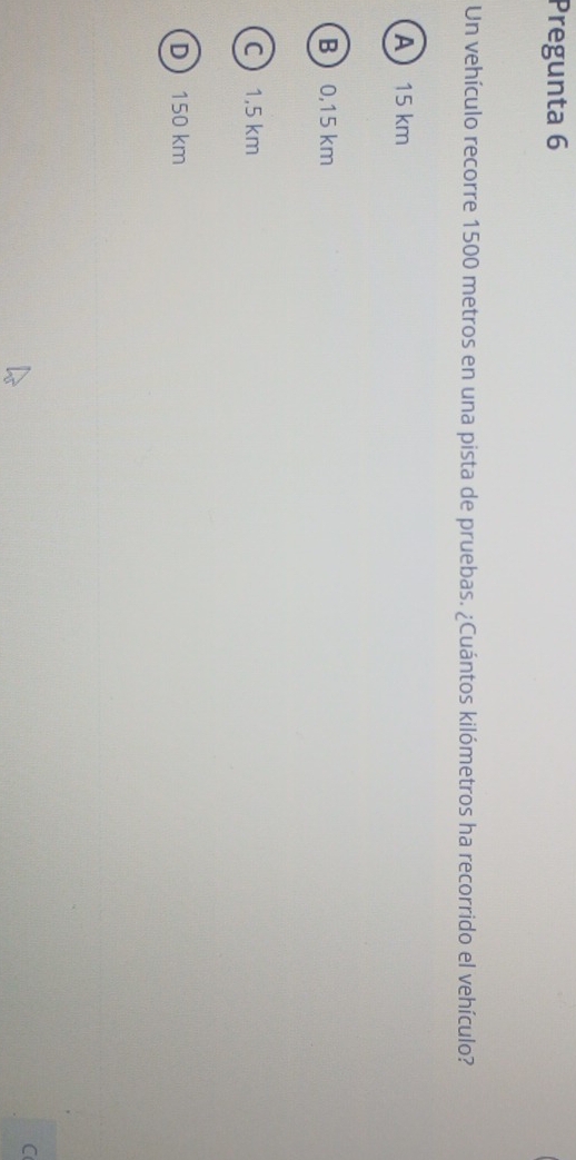 Pregunta 6
Un vehículo recorre 1500 metros en una pista de pruebas. ¿Cuántos kilómetros ha recorrido el vehículo?
A 15 km
B 0,15 km
C 1,5 km
D 150 km
C