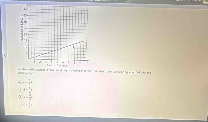 Let dequal the distance in meters and t equal the time in seconds. Which is a direct variation equation (y=kx) for this
relationship?
A t= 2/5 d
B d= 5/3 t
C d= 3/5 t
D t= 5/3 d