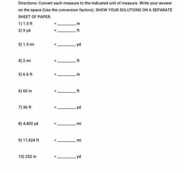 Directions: Convert each measure to the indicated unit of measure. Write your answer 
on the space (Use the conversion factors). SHOW YOUR SOLUTIONS ON A SEPARATE 
SHEET OF PAPER. 
1) 1.5 ft = _ in
2) 5 yd = _ ft
3) 1.5 mi =_  yd
4) 2 mi =_  ft
5) 6.6 ft = _ in
6) 60 in =_  ft
7) 36 ft #_  yd
8) 4,400 yd =_  mi
9) 17,424 ft =_  mi
10) 252 in =_  yd