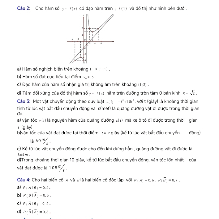 Cho hàm số y=f(x) có đạo hàm trên ; / 1 và đồ thị như hình bên dưới.
a) Hàm số nghịch biến trên khoảng (-)(-1).
b) Hàm số đạt cực tiểu tại điểm x_0=3.
c) Đạo hàm của hàm số nhận giá trị không âm trên khoảng (1:3).
d) Tâm đối xứng của đồ thị hàm số y=f(x) nằm trên đường tròn tâm 0 bán kính R=sqrt(2).
Câu 3: Một vật chuyển động theo quy luật s(t)=-t^3+18t^2 , với t (giây) là khoảng thời gian
tính từ lúc vật bắt đầu chuyển động và s(mét) là quãng đường vật đi được trong thời gian
đó.
a) vận tốc v(t) là nguyên hàm của quãng đường s(t) mà xe ô tô đi được trong thời gian
t (giây)
b)vận tốc của vật đạt được tại thời điểm t=2 giây (kể từ lúc vật bắt đầu chuyển động)
là 60%.
c) Kể từ lúc vật chuyển động được cho đến khi dừng hẳn , quãng đường vật đi được là
864m.
d)Trong khoảng thời gian 10 giây, kể từ lúc bắt đầu chuyển động, vận tốc lớn nhất của
vật đạt được là 1 08 m 
Câu 4: Cho hai biến cố A và B là hai biến cố độc lập, với P(A)=0.6,P(overline B)=0.7.
a) P(A|B)=0,4.
b) P(B|overline A)=0,3.
c) P(overline A|B)=0,4.
d) P(overline B|overline A)=0,6.