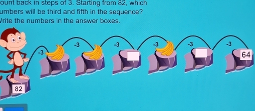 ount back in steps of 3. Starting from 82, which 
umbers will be third and fifth in the sequence? 
Vrite the numbers in the answer boxes.