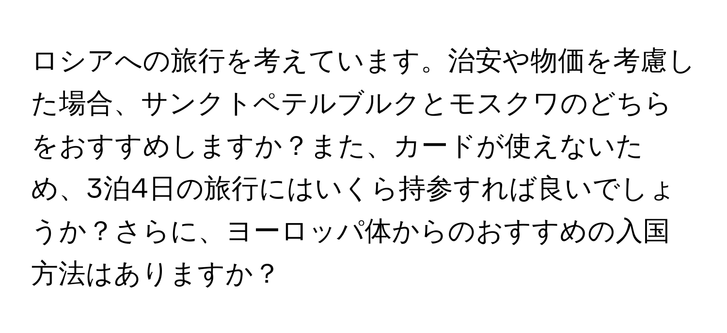 ロシアへの旅行を考えています。治安や物価を考慮した場合、サンクトペテルブルクとモスクワのどちらをおすすめしますか？また、カードが使えないため、3泊4日の旅行にはいくら持参すれば良いでしょうか？さらに、ヨーロッパ体からのおすすめの入国方法はありますか？