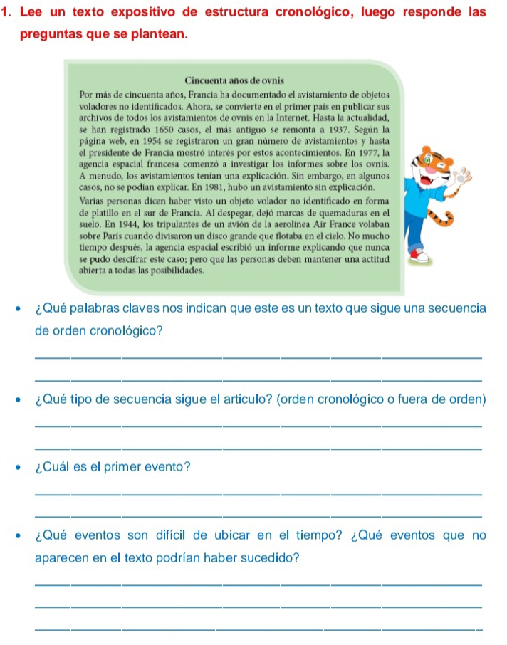 Lee un texto expositivo de estructura cronológico, luego responde las
preguntas que se plantean.
Cincuenta años de ovnis
Por más de cincuenta años, Francia ha documentado el avistamiento de objetos
voladores no identificados. Ahora, se convierte en el primer país en publicar sus
archivos de todos los avistamientos de ovnis en la Internet. Hasta la actualidad,
se han registrado 1650 casos, el más antiguo se remonta a 1937. Según la
página web, en 1954 se registraron un gran número de avistamientos y hasta
el presidente de Francia mostró interés por estos acontecimientos. En 1977, la
agencia espacial francesa comenzó a investigar los informes sobre los ovnis.
A menudo, los avistamientos tenían una explicación. Sin embargo, en algunos
casos, no se podían explicar. En 1981, hubo un avistamiento sin explicación.
Varias personas dicen haber visto un objeto volador no identificado en forma
de platillo en el sur de Francia. Al despegar, dejó marcas de quemaduras en el
suelo. En 1944, los tripulantes de un avión de la aerolínea Air France volaban
sobre París cuando divisaron un disco grande que flotaba en el cielo. No mucho
tiempo después, la agencia espacial escribió un informe explicando que nunca
se pudo descifrar este caso; pero que las personas deben mantener una actitud
abierta a todas las posibilidades.
¿Qué palabras claves nos indican que este es un texto que sigue una secuencia
de orden cronológico?
_
_
¿Qué tipo de secuencia sigue el articulo? (orden cronológico o fuera de orden)
_
_
¿Cuál es el primer evento?
_
_
¿Qué eventos son difícil de ubicar en el tiempo? ¿Qué eventos que no
aparecen en el texto podrían haber sucedido?
_
_
_