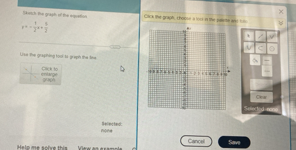 Sketch the graph of the equation Click the graph, choose a tool in the palette and follo
y=- 1/2 x+ 5/2 

Use the graphing tool to graph the line.
Click to 
enlarge 
graph 
Clear
Selected none
Selected:
none
Cancel Save
Help me solve this View an exampl