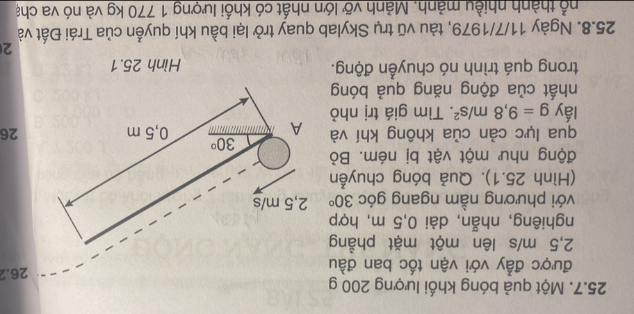 Một quả bóng khối lượng 200 g
được đẫy với vận tốc ban đầu
26.2
2,5 m/s lên một mặt phẳng
nghiêng, nhẫn, dài 0,5 m, hợp
với phương nằm ngang góc 30°
(Hình 25.1). Quả bóng chuyễn
động như một vật bị ném. Bỏ
qua lực cản của không khí và26
lấy g=9,8m/s^2. Tìm giá trị nhỏ
nhất của động năng quả bóng
trong quá trình nó chuyển động. Hình 25.1
2
25.8. Ngày 11/7/1979, tàu vũ trụ Skylab quay trở lại bầu khí quyễn của Trái Đất và
thổ thành nhiều mảnh. Mảnh vỡ lớn nhất có khối lượng 1 770 kg và nó va chạ