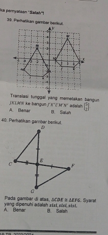 ka pernyataan ''Safah''!
39. Peratikan gambar berikut.
Translasi tunggal yang memetakan bangun
JKLMN ke bangun f'K'L'M'N' adaiah beginbmatrix 5 2endbmatrix.
A. Benar B. Saah
40. Perhatikan garbar berikut.
Pada gambar di atas, △ CDE≌ △ EFG. Syarat
yang dipenuhi adalah stst, sisi, stst.
A. Benar B. Salah