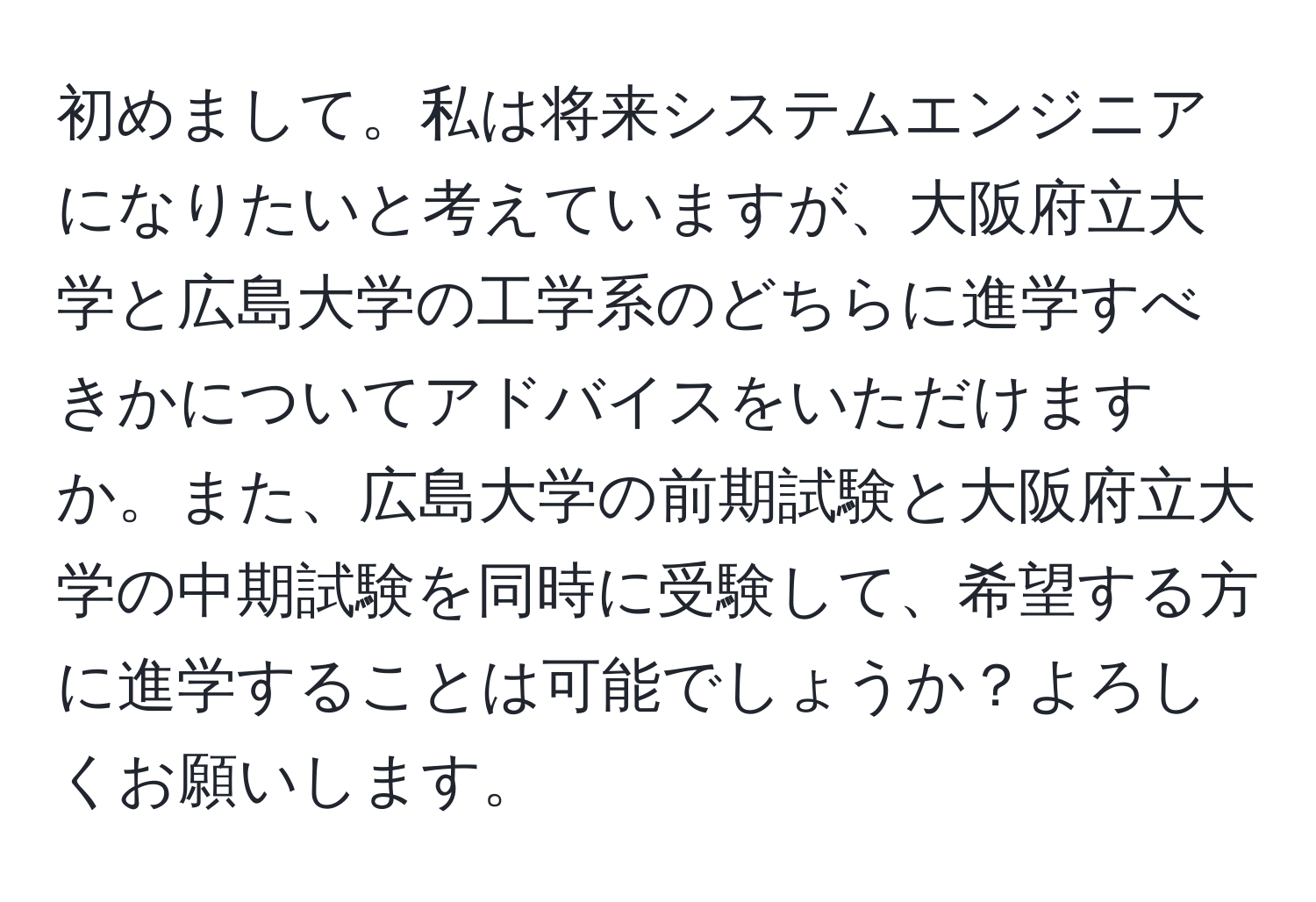 初めまして。私は将来システムエンジニアになりたいと考えていますが、大阪府立大学と広島大学の工学系のどちらに進学すべきかについてアドバイスをいただけますか。また、広島大学の前期試験と大阪府立大学の中期試験を同時に受験して、希望する方に進学することは可能でしょうか？よろしくお願いします。