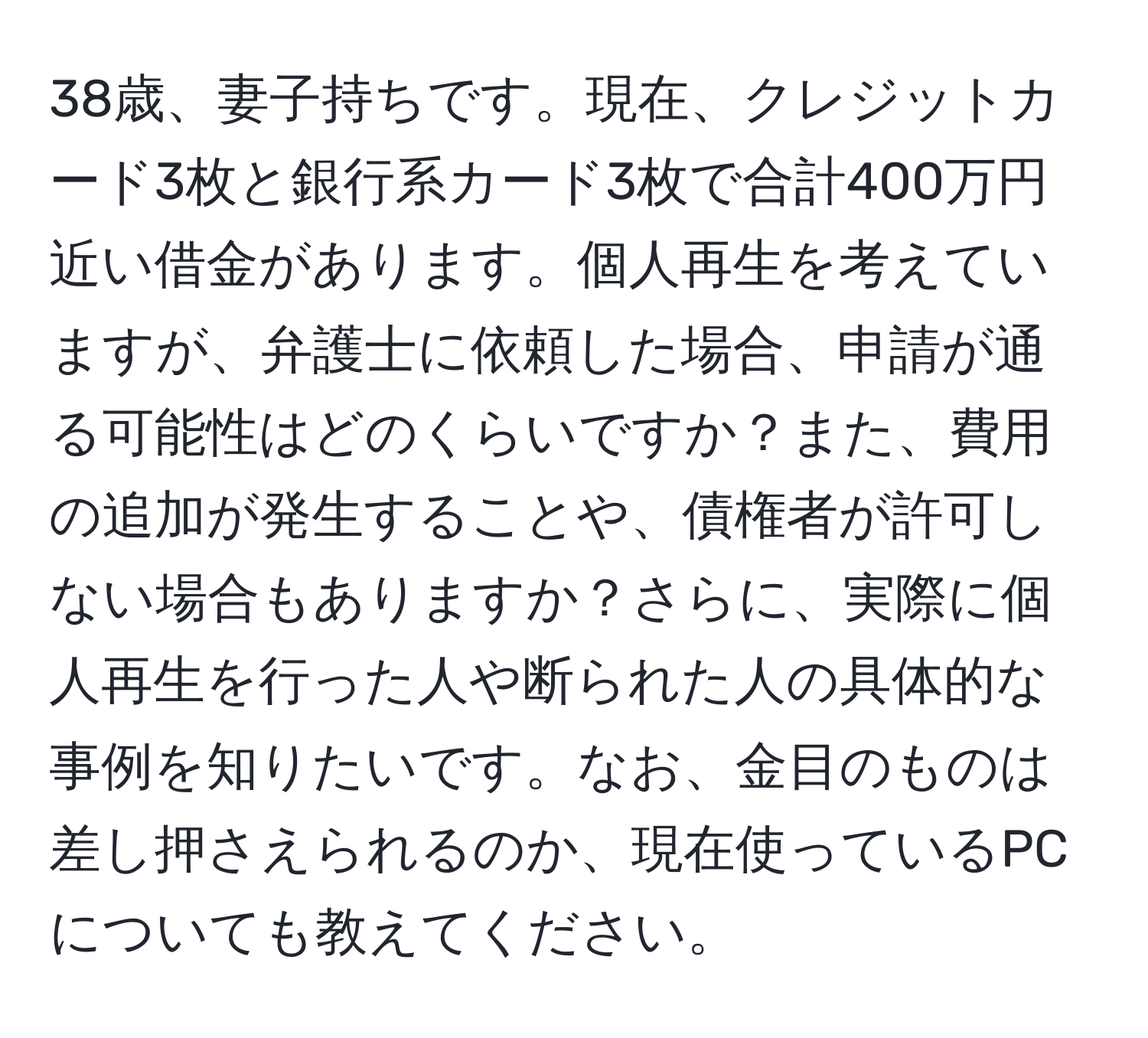 38歳、妻子持ちです。現在、クレジットカード3枚と銀行系カード3枚で合計400万円近い借金があります。個人再生を考えていますが、弁護士に依頼した場合、申請が通る可能性はどのくらいですか？また、費用の追加が発生することや、債権者が許可しない場合もありますか？さらに、実際に個人再生を行った人や断られた人の具体的な事例を知りたいです。なお、金目のものは差し押さえられるのか、現在使っているPCについても教えてください。