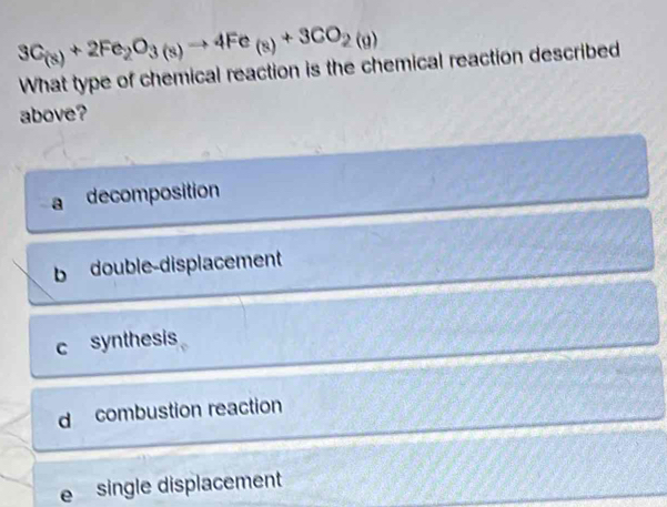 3C_(s)+2Fe_2O_3(s)to 4Fe_(s)+3CO_2(g)
What type of chemical reaction is the chemical reaction described
above?
decomposition
b double-displacement
c synthesis
d combustion reaction
e single displacement