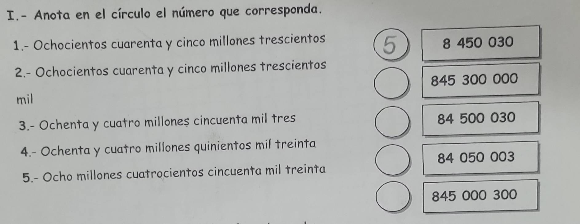 Anota en el círculo el número que corresponda.
1.- Ochocientos cuarenta y cinco millones trescientos
8 450 030
2.- Ochocientos cuarenta y cinco millones trescientos
845 300 000
mil
3.- Ochenta y cuatro millones cincuenta mil tres
84 500 030
4.- Ochenta y cuatro millones quinientos mil treinta
84 050 003
5.- Ocho millones cuatrocientos cincuenta mil treinta
845 000 300