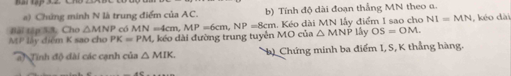 Bài tập 3.2 Ch 
a) Chứng minh N là trung điểm của AC. b) Tính độ dài đoạn thẳng MN theo a. 
Bài tập 5,3. Cho △ MNP có MN=4cm, MP=6cm, NP=8cm. Kéo dài MN lấy điểm I sao cho NI=MN
MP lấy điểm K sao cho PK=PM 1, kéo dài đường trung tuyển MO của △ MNP lấy OS=OM. , kéo dài 
af Tính độ dài các cạnh của △ MIK. b) Chứng minh ba điểm I, S, K thẳng hàng.