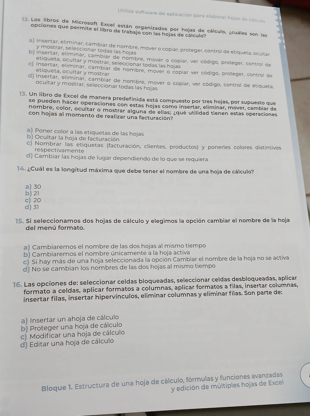 Utiliza software de aplicación para elaborar hojas de cálculo
12. Los libros de Microsoft Excel están organizados por hojas de cálculo, ¿cuáles son las
opciones que permite el libro de trabajo con las hojas de cálculo?
a) Insertar, eliminar, cambiar de nombre, mover o copiar, proteger, control de etiqueta, ocultar
y mostrar, seleccionar todas las hojas
b) Insertar, eliminar, cambiar de nombre, mover o copiar, ver código, proteger, control de
etiqueta, ocultar y mostrar, seleccionar todas las hojas
c) Insertar, eliminar, cambiar de nombre, mover o copiar ver código, proteger, control de
etiqueta, ocultar y mostrar
d) Insertar, eliminar, cambiar de nombre, mover o copiar, ver código, control de etiqueta,
ocultar y mostrar, seleccionar todas las hojas
13. Un libro de Excel de manera predefinida está compuesto por tres hojas, por supuesto que
se pueden hacer operaciones con estas hojas como insertar, eliminar, mover, cambiar de
nombre, color, ocultar o mostrar alguna de ellas; ¿qué utilidad tienen estas operaciones
con hojas al momento de realizar una facturación?
a) Poner color a las etiquetas de las hojas
b) Ocultar la hoja de facturación
c) Nombrar las etiquetas (facturación, clientes, productos) y ponerles colores distintivos
respectivamente
d) Cambiar las hojas de lugar dependiendo de lo que se requiera
14. ¿Cuál es la longitud máxima que debe tener el nombre de una hoja de cálculo?
a) 30
b) 21
c) 20
d) 31
15. Si seleccionamos dos hojas de cálculo y elegimos la opción cambiar el nombre de la hoja
del menú formato.
a) Cambiaremos el nombre de las dos hojas al mismo tiempo
b) Cambiaremos el nombre únicamente a la hoja activa
c) Si hay más de una hoja seleccionada la opción Cambiar el nombre de la hoja no se activa
d) No se cambian los nombres de las dos hojas al mismo tiempo
16. Las opciones de: seleccionar celdas bioqueadas, seleccionar celdas desbloqueadas, aplicar
formato a celdas, aplicar formatos a columnas, aplicar formatos a filas, insertar columnas,
insertar filas, insertar hipervínculos, eliminar columnas y eliminar filas. Son parte de:
a) Insertar un ahoja de cálculo
b) Proteger una hoja de cálculo
c) Modificar una hoja de cálculo
d) Editar una hoja de cálculo
Bloque 1. Estructura de una hoja de cálculo, fórmulas y funciones avanzadas
y edición de múltiples hojas de Excel