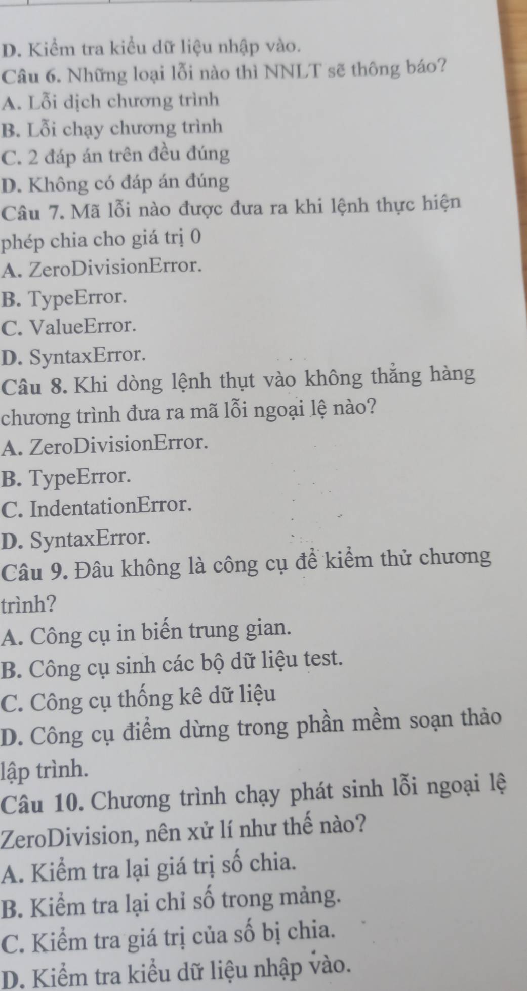 D. Kiểm tra kiểu dữ liệu nhập vào.
Câu 6. Những loại lỗi nào thì NNLT sẽ thông báo?
A. Lỗi dịch chương trình
B. Lỗi chạy chương trình
C. 2 đáp án trên đều đúng
D. Không có đáp án đúng
Câu 7. Mã lỗi nào được đưa ra khi lệnh thực hiện
phép chia cho giá trị 0
A. ZeroDivisionError.
B. TypeError.
C. ValueError.
D. SyntaxError.
Câu 8. Khi dòng lệnh thụt vào không thắng hàng
chương trình đưa ra mã lỗi ngoại lệ nào?
A. ZeroDivisionError.
B. TypeError.
C. IndentationError.
D. SyntaxError.
Câu 9. Đâu không là công cụ để kiểm thử chương
trình?
A. Công cụ in biến trung gian.
B. Công cụ sinh các bộ dữ liệu test.
C. Công cụ thống kê dữ liệu
D. Công cụ điểm dừng trong phần mềm soạn thảo
lập trình.
Câu 10. Chương trình chạy phát sinh lỗi ngoại lệ
ZeroDivision, nên xử lí như thế nào?
A. Kiểm tra lại giá trị số chia.
B. Kiểm tra lại chỉ số trong mảng.
C. Kiểm tra giá trị của số bị chia.
D. Kiểm tra kiểu dữ liệu nhập vào.