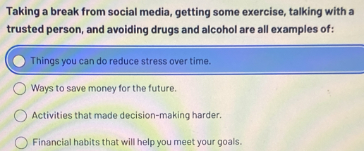 Taking a break from social media, getting some exercise, talking with a
trusted person, and avoiding drugs and alcohol are all examples of:
Things you can do reduce stress over time.
Ways to save money for the future.
Activities that made decision-making harder.
Financial habits that will help you meet your goals.