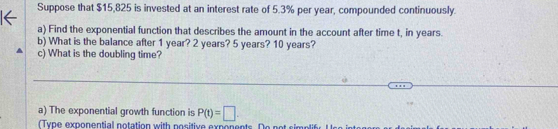 Suppose that $15,825 is invested at an interest rate of 5.3% per year, compounded continuously. 
a) Find the exponential function that describes the amount in the account after time t, in years. 
b) What is the balance after 1 year? 2 years? 5 years? 10 years? 
c) What is the doubling time? 
a) The exponential growth function is P(t)=□. 
(Type exponential notation with positive exponents. Do n ot si