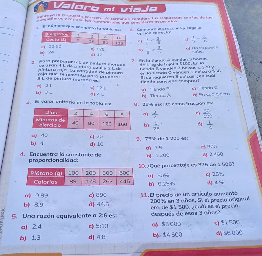 Valoro mi Viaje
Subraya la respuesta correcta. Al terminar, compara tus respuestas con las de tus
compañeros y repasa los aprendizajes que consideres necesarios.
_
_
1. El número que completa  Compara las razones y elige la
opción correcta:
 3/5  c)  3/5 = 3/6 
a)
a
_
c) 125 b)  3/5 > 3/6 
b) 24 d) No se puede
saber
d) 12
_
7.. En la tienda A venden 3 bolsas
2. Para preparar 6 L de pintura morada de 1 kg de frijol a $100. En la
se usan 4 L de pintura azul y 2 L de tienda B venden 2 bolsas a $80 y
pintura roja. La cantidad de pintura en la tienda C venden 1 bolsa a $38.
roja que se necesita para preparar Si se requieren 3 bolsas, ¿en cuál
_
9 L de pintura morada es:
tienda conviene comprar?
_
a) 2 L c) 12 L
a) Tienda B c) Tienda C
b) 3 L d) 4 L d) En cualquiera
b) Tienda
3. El valor unitario en la tabla es: 8. 25% escrito como fracción es:
a)  3/4   50/100 
c)
b)  1/25 
d)  1/4 
a) 40 c) 20
9. 75% de 1 200 es:
b) 4 d) 10
a) 7 5 c) 900
4. Encuentra la constante de b) 1 200 d) 2 400
proporcionalidad:
. ¿Qué porcentaje es 375 de 1 500?
a) 50% c) 25%
b) 0.25% d) 4 %
a) 0.89 c) 890 11. El precio de un artículo aumentó
b) 8.9 d) 44.5 200% en 3 años, Si el precio original
era de $1 500, ¿cuál es el precio.
5. Una razón equivalente a 2:6 es: después de esos 3 años?
a) 2:4 c) 5:13 a) $3 000 c) $1 500
b) 1:3 d) 4:8 b)- $4 500 d) $6 000