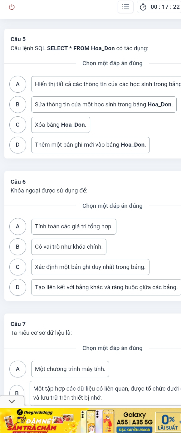 00:17:22 
Câu 5
Câu lệnh SQL SELECT * FROM Hoa_Don có tác dụng:
Chọn một đáp án đúng
A Hiển thị tất cả các thông tin của các học sinh trong bảng
B Sửa thông tin của một học sinh trong bảng Hoa_Don.
C Xóa bảng Hoa_Don.
D Thêm một bản ghi mới vào bảng Hoa_Don.
Câu 6
Khóa ngoại được sử dụng để:
Chọn một đáp án đúng
A Tính toán các giá trị tổng hợp.
B Có vai trò như khóa chính.
C Xác định một bản ghi duy nhất trong bảng.
D Tạo liên kết với bảng khác và ràng buộc giữa các bảng.
Câu 7
Ta hiểu cơ sở dữ liệu là:
Chọn một đáp án đúng
A Một chương trình máy tính.
Một tập hợp các dữ liệu có liên quan, được tổ chức dưới
B
và lưu trữ trên thiết bị nhớ.
thegioididong Galaxy
CDâmnEt A55 | A35 5G 0%
Săm trA Chậm ĐặC QUYềN 256GB lãi suất