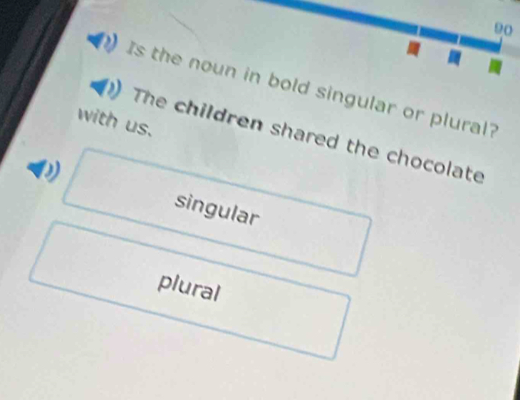 Is the noun in bold singular or plural? 
with us. 
The children shared the chocolate 
singular 
plural