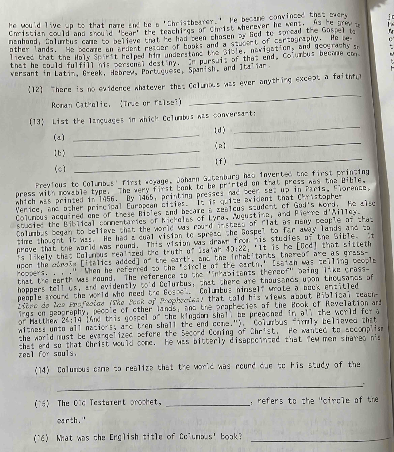 he would live up to that name and be a "Christbearer." He became convinced that every
jc
Christian could and should "bear" the teachings of Christ wherever he went. As he grew to He
manhood, Columbus came to believe that he had been chosen by God to spread the Gospel to Ar
other lands. He became an ardent reader of books and a student of cartography. He be-
lieved that the Holy Spirit helped him understand the Bible, navigation, and geography so t
that he could fulfill his personal destiny. In pursuit of that end, Columbus became con- W
versant in Latin, Greek, Hebrew, Portuguese, Spanish, and Italian.
(12) There is no evidence whatever that Columbus was ever anything except a faithful
Roman Catholic. (True or false?)
_
(13) List the languages in which Columbus was conversant:
( d)
_
(a)
_
_
(e)
_
_
( b)
( f )
( c )
_
Previous to Columbus' first voyage, Johann Gutenburg had invented the first printing
press with movable type. The very first book to be printed on that press was the Bible,
which was printed in 1456. By 1465, printing presses had been set up in Paris, Florence,
Venice, and other principal European cities. It is quite evident that Christopher
Columbus acquired one of these Bibles and became a zealous student of God's Word. He also
studied the Biblical commentaries of Nicholas of Lyra, Augustine, and Pierre d 'Ailley.
Columbus began to believe that the world was round instead of flat as many people of that
time thought it was. He had a dual vision to spread the Gospel to far away lands and to
prove that the world was round. This vision was drawn from his studies of the Bible. It
is likely that Columbus realized the truth of Isaiah 40:22 , "It is he [God] that sitteth
upon the circle [italics added] of the earth, and the inhabitants thereof are as grass-
hoppers. . . ." "When he referred to the "circle of the earth," Isaiah was telling people
that the earth was round. The reference to the "inhabitants thereof" being like grass-
hoppers tell us, and evidently told Columbus, that there are thousands upon thousands of
people around the world who need the Gospel. Columbus himself wrote a book entitled
Libro de las Profecias (The Book of Prophecies) that told his views about Biblical teach-
ings on geography, people of other lands, and the prophecies of the Book of Revelation and
of Matthew 24:14 (And this gospel of the kingdom shall be preached in all the world for a
witness unto all nations; and then shall the end come.").  Columbus firmly believed that
the world must be evangelized before the Second Coming of Christ. He wanted to accomplish
that end so that Christ would come. He was bitterly disappointed that few men shared his
zeal for souls.
(14) Columbus came to realize that the world was round due to his study of the
_.
(15) The Old Testament prophet, _, refers to the "circle of the
earth."
(16) What was the English title of Columbus' book?_