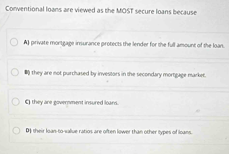 Conventional loans are viewed as the MOST secure loans because
A) private mortgage insurance protects the lender for the full amount of the loan.
B) they are not purchased by investors in the secondary mortgage market.
C) they are government insured loans.
D) their loan-to-value ratios are often lower than other types of loans.