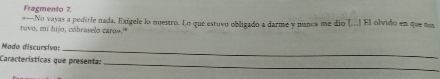 Fragmento 7. 
«—No vayas a pedirle nada. Exígele lo nuestro. Lo que estuvo obligado a darme y nunca me dio [...] El olvido en que nos 
tuvo, mi hijo, cóbraselo caro».' 
Modo discursivo:_ 
Características que presenta:_