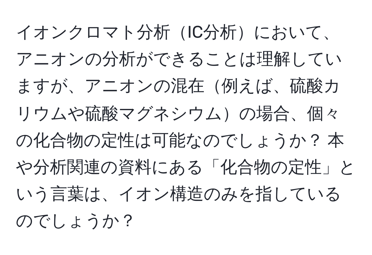 イオンクロマト分析IC分析において、アニオンの分析ができることは理解していますが、アニオンの混在例えば、硫酸カリウムや硫酸マグネシウムの場合、個々の化合物の定性は可能なのでしょうか？ 本や分析関連の資料にある「化合物の定性」という言葉は、イオン構造のみを指しているのでしょうか？