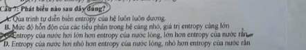 Cầu 7: Phát biểu nào sau đây dùng?
A. Qua trình tự diễn biển entropy của hệ luôn luôn dương
B. Mức độ hỗn độn của các tiểu phân trong hệ cảng nhỏ, giá trị entropy cảng lớn
* Entropy của nước hơi lớn hơn entropy của nước lóng, lớn hơn entropy của nước răn
D. Entropy của nước hơi nhỏ hơn entropy của nước lóng, nhỏ hơn entropy của nước rằn