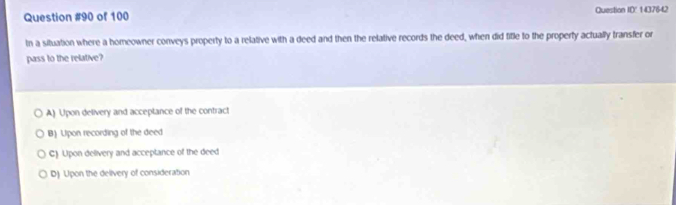 of 100 Question ID' 1437642
In a situation where a homeowner conveys property to a relative with a deed and then the relative records the deed, when did title to the property actually transfer or
pass to the relative?
A) Upon delivery and acceptance of the contract
B) Upon recording of the deed
C) Upon delivery and acceptance of the deed
D) Upon the delivery of consideration