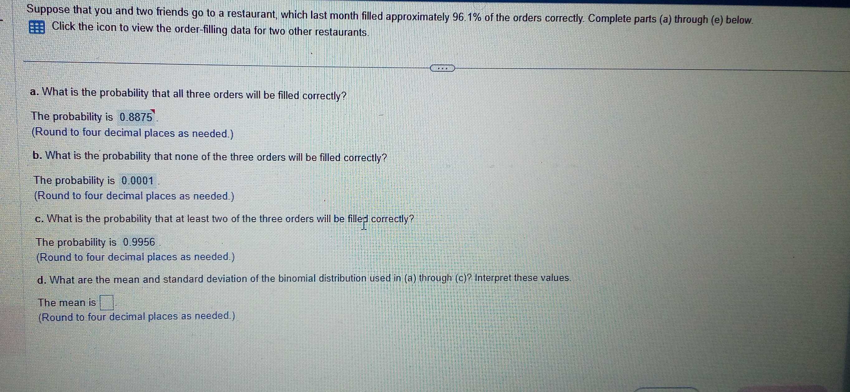 Suppose that you and two friends go to a restaurant, which last month filled approximately 96.1% of the orders correctly. Complete parts (a) through (e) below.
Click the icon to view the order-filling data for two other restaurants.
a. What is the probability that all three orders will be filled correctly?
The probability is 0.8875
(Round to four decimal places as needed.)
b. What is the probability that none of the three orders will be filled correctly?
The probability is 0.0001.
(Round to four decimal places as needed.)
c. What is the probability that at least two of the three orders will be filled correctly?
The probability is 0.9956.
(Round to four decimal places as needed.)
d. What are the mean and standard deviation of the binomial distribution used in (a) through (c)? Interpret these values.
The mean is □. 
(Round to four decimal places as needed.)