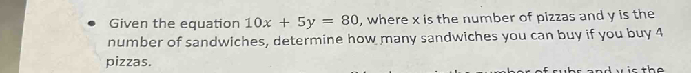 Given the equation 10x+5y=80 , where x is the number of pizzas and y is the 
number of sandwiches, determine how many sandwiches you can buy if you buy 4
pizzas.