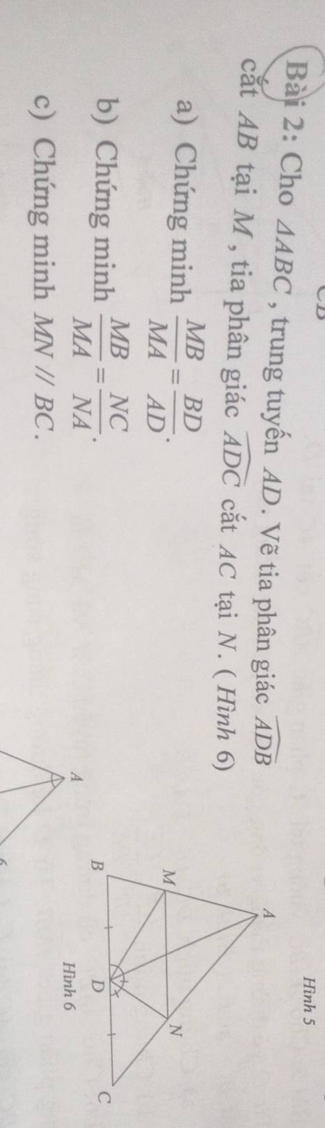Hình 5 
Bài 2: Cho △ ABC , trung tuyến AD. Vẽ tia phân giác widehat ADB
cắt AB tại M , tia phân giác widehat ADC cắt AC tại N. ( Hình 6) 
a) Chứng minh  MB/MA = BD/AD . 
b) Chứng minh  MB/MA = NC/NA . 
Hình 6 
c) Chứng minh MN//BC.