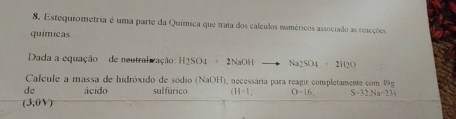 Estequiometria é uma parte da Química que trata dos cálculos numéricos associado as reacções 
químicas. 
Dada a equação de neutralização: H2SO4 2NaOH Na2SO4SO_4 
Calcule a massa de hidróxido de sódio (NaOH), necessária para reagir completamente com 49g
de ácido sulfúrico. (H=1 O=16;
S=32;Na=23)
(3,0V)