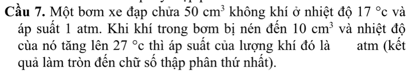 Cầu 7. Một bơm xe đạp chửa 50cm^3 không khí ở nhiệt độ 17°c và 
áp suất 1 atm. Khi khí trong bợm bị nén đến 10cm^3 và nhiệt độ 
cùa nó tăng lên 27°c thì áp suất của lượng khí đó là atm (kết 
quả làm tròn đến chữ số thập phân thứ nhất).