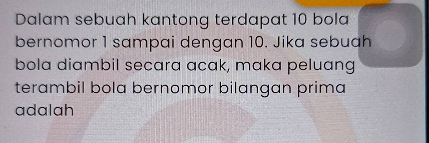 Dalam sebuah kantong terdapat 10 bola 
bernomor 1 sampai dengan 10. Jika sebuah 
bola diambil secara acak, maka peluang 
terambil bola bernomor bilangan prima 
adalah